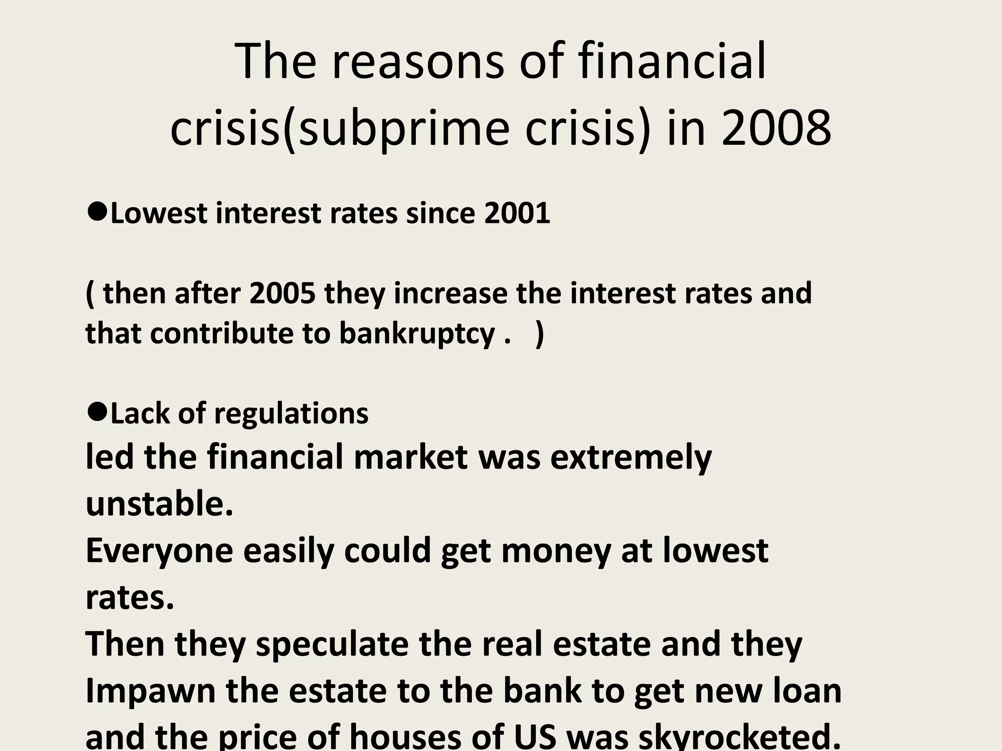 The reasons of financial
crisis(subprime crisis) in 2008
Lowest interest rates since 2001
( then after 2005 they increase the interest rates and
that contribute to bankruptcy . )
Lack of regulations
led the financial market was extremely
unstable.
Everyone easily could get money at lowest
rates.
Then they speculate the real estate and they
Impawn the estate to the bank to get new loan
and the price of houses of US was skyrocketed.
 