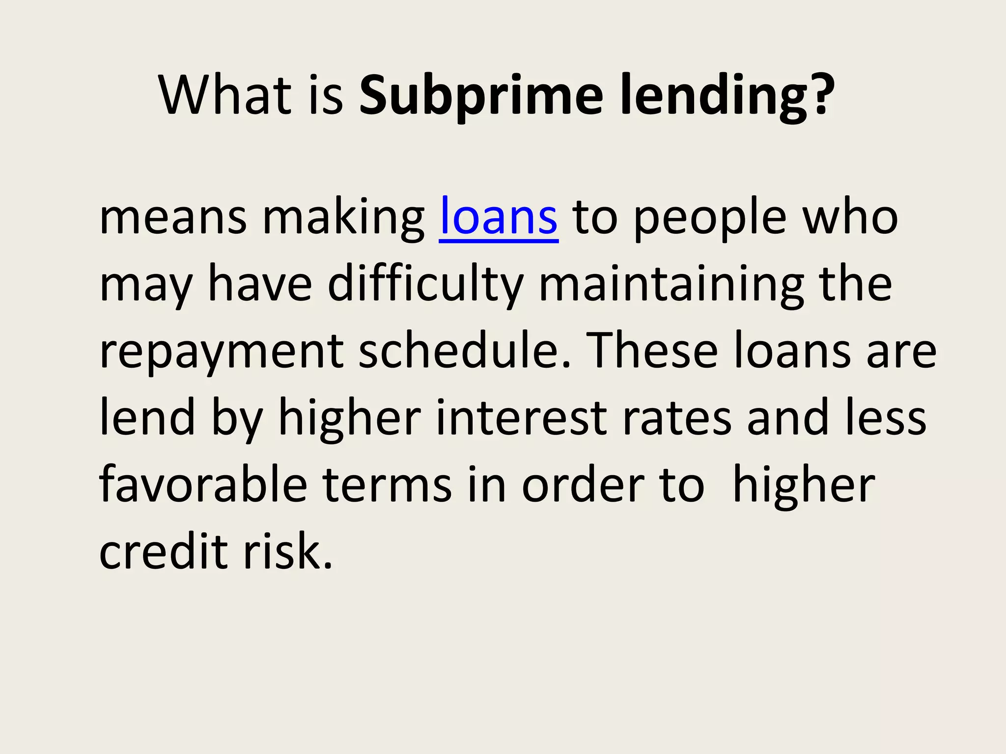 What is Subprime lending?
means making loans to people who
may have difficulty maintaining the
repayment schedule. These loans are
lend by higher interest rates and less
favorable terms in order to higher
credit risk.
 