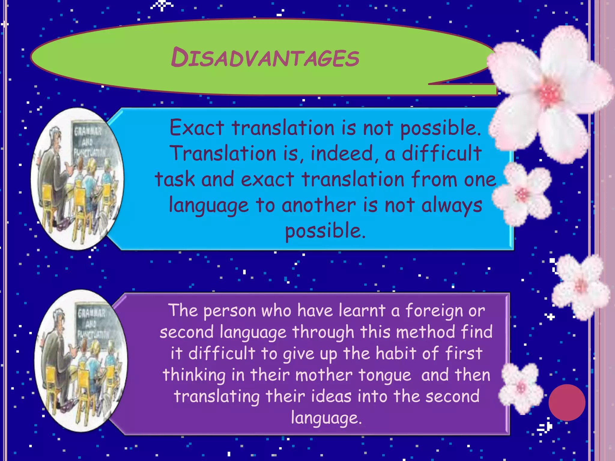 DISADVANTAGES
Exact translation is not possible.
Translation is, indeed, a difficult
task and exact translation from one
language to another is not always
possible.
The person who have learnt a foreign or
second language through this method find
it difficult to give up the habit of first
thinking in their mother tongue and then
translating their ideas into the second
language.
 