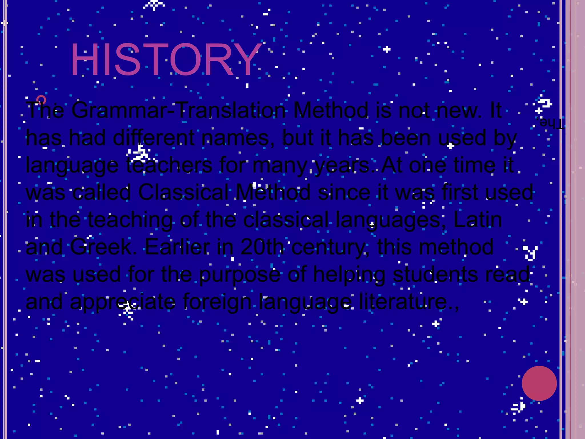 HISTORY
 .
The,The Grammar-Translation Method is not new. It
has had different names, but it has been used by
language teachers for many years. At one time it
was called Classical Method since it was first used
in the teaching of the classical languages, Latin
and Greek. Earlier in 20th century, this method
was used for the purpose of helping students read
and appreciate foreign language literature.,
 