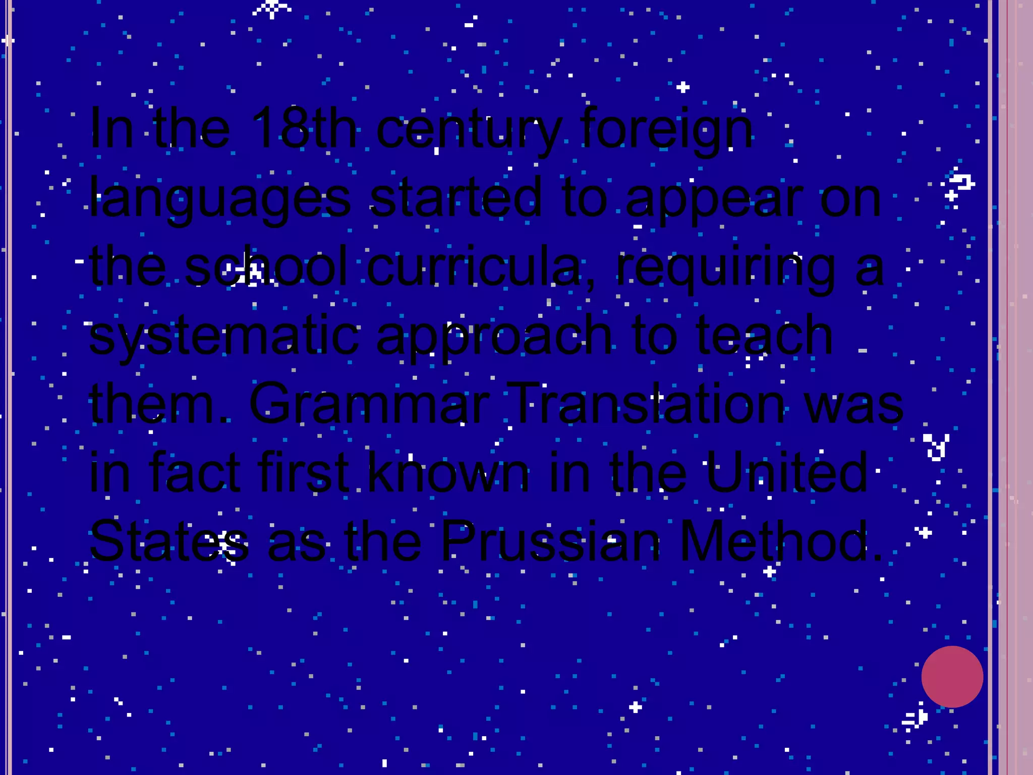 In the 18th century foreign
languages started to appear on
the school curricula, requiring a
systematic approach to teach
them. Grammar Translation was
in fact first known in the United
States as the Prussian Method.
 