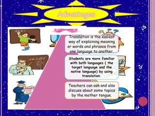 Translation is the easiest
way of explaining meaning
or words and phrases from
one language to another.
Students are more familiar
with both languages ( the
target language and the
native language) by using
translation.
Teachers can ask and also
discuss about some topics
by the mother tongue.
 