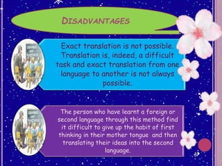 DISADVANTAGES
Exact translation is not possible.
Translation is, indeed, a difficult
task and exact translation from one
language to another is not always
possible.
The person who have learnt a foreign or
second language through this method find
it difficult to give up the habit of first
thinking in their mother tongue and then
translating their ideas into the second
language.
 