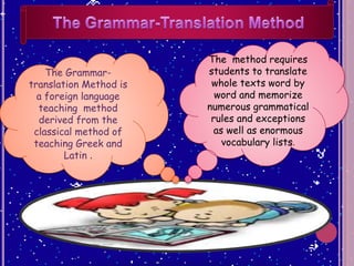 The method requires
students to translate
whole texts word by
word and memorize
numerous grammatical
rules and exceptions
as well as enormous
vocabulary lists.
The Grammar-
translation Method is
a foreign language
teaching method
derived from the
classical method of
teaching Greek and
Latin .
 