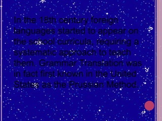 In the 18th century foreign
languages started to appear on
the school curricula, requiring a
systematic approach to teach
them. Grammar Translation was
in fact first known in the United
States as the Prussian Method.
 
