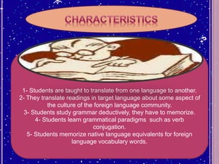 1- Students are taught to translate from one language to another.
2- They translate readings in target language about some aspect of
the culture of the foreign language community.
3- Students study grammar deductively, they have to memorize.
4- Students learn grammatical paradigms such as verb
conjugation.
5- Students memorize native language equivalents for foreign
language vocabulary words.
 