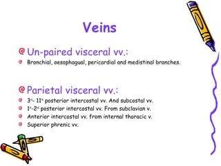 Veins
Un-paired visceral vv.:
Bronchial, oesophagual, pericardial and medistinal branches.
Parietal visceral vv.:
3rd
- 11th
posterior intercostal vv. And subcostal vv.
1st
-2nd
posterior intercostal vv. From subclavian v.
Anterior intercostal vv. from internal thoracic v.
Superior phrenic vv.
 