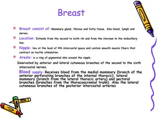 Breast
Breast consist of: Mammary gland, fibrous and fatty tissue. Also blood, lymph and
nerves.
Location: Extends from the second to sixth rib and from the sternum to the midaxillary
line.
Nipple: lies at the level of 4th intercostal space and contain smooth muscle fibers that
contract on tactile stimulation.
Areola: is a ring of pigmented skin around the nipple.
Innervated by anterior and lateral cutaneous branches of the second to the sixth
intercostal nerves.
Blood supply: Receives blood from the medial mammary (branch of the
anterior perforating branches of the internal thoracic), lateral
mammary (branch from the lateral thoracic artery) and pectoral
branches (branches from the thoracoacromial trunk). Also the lateral
cutaneous branches of the posterior intercostal arteries
 