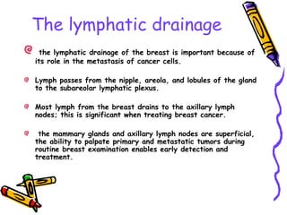 The lymphatic drainage
the lymphatic drainage of the breast is important because of
its role in the metastasis of cancer cells.
Lymph passes from the nipple, areola, and lobules of the gland
to the subareolar lymphatic plexus.
Most lymph from the breast drains to the axillary lymph
nodes; this is significant when treating breast cancer.
the mammary glands and axillary lymph nodes are superficial,
the ability to palpate primary and metastatic tumors during
routine breast examination enables early detection and
treatment.
 