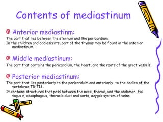 Contents of mediastinum
Anterior mediastinm:
The part that lies between the sternum and the pericardium.
In the children and adolescents, part of the thymus may be found in the anterior
mediastinum.
Middle mediastinum:
The part that contains the pericardium, the heart, and the roots of the great vessels.
Posterior mediastinum:
The part that lies posteriorly to the pericarduim and anteriorly to the bodies of the
vertebrae T5-T12.
It contains structures that pass between the neck, thorax, and the abdomen. Ex:
vagus n, oesophagous, thoracic duct and aorta, azygos system of veins.
 