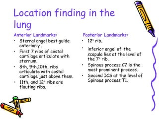 Location finding in the
lung
Anterior Landmarks:
• Sternal angel best guide
anteriorly .
• First 7 ribs of costal
cartilage articulate with
sternum.
• 8th, 9th,10th, ribs
articulate with costal
cartilage just above them.
• 11th, and 12th
ribs are
flouting ribs.
Posterior Landmarks:
• 12th
rib.
• inferior angel of the
scapula lies at the level of
the 7th
rib.
• Spinous process C7 is the
most prominent process.
• Second ICS at the level of
Spinous process T1.
 