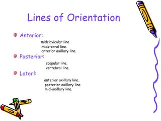 Lines of Orientation
Anterior:
midclavicular line.
midsternal line.
anterior axillary line.
Posterior:
scapular line.
vertebral line.
Laterl:
anterior axillary line.
posterior axillary line.
mid-axillary line.
 