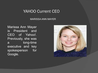 YAHOO Current CEO
MARISSA ANN MAYER
Marissa Ann  Mayer 
is  President  and 
CEO  of  Yahoo!. 
Previously, she was 
a  long-time 
executive  and  key 
spokesperson  for 
Google.
 