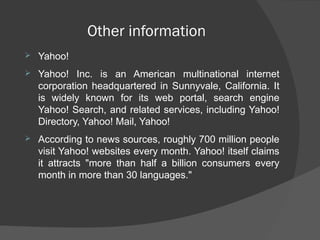 Other information
 Yahoo!
 Yahoo! Inc. is an American multinational internet
corporation headquartered in Sunnyvale, California. It
is widely known for its web portal, search engine
Yahoo! Search, and related services, including Yahoo!
Directory, Yahoo! Mail, Yahoo!
 According to news sources, roughly 700 million people
visit Yahoo! websites every month. Yahoo! itself claims
it attracts "more than half a billion consumers every
month in more than 30 languages."
 