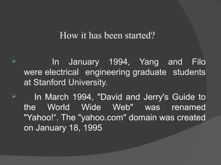 How it has been started?
 In January 1994, Yang and Filo
were electrical engineering graduate students
at Stanford University.
 In March 1994, "David and Jerry's Guide to
the World Wide Web" was renamed
"Yahoo!“. The "yahoo.com" domain was created
on January 18, 1995
 