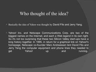Who thought of the idea?
 Basically the idea of Yahoo was thought by David Filo and Jerry Yang.
 Yahoo! Inc. and Netscape Communications Corp. are two of the
biggest names on the Internet, and each a Web legend in its own right.
So it's not too surprising that these two Silicon Valley start-ups have a
long history together. In 1995, in return for a graphical link on Yahoo!'s
homepage, Netscape co-founder Marc Andreessen lent David Filo and
Jerry Yang the computer equipment and phone lines they needed to
get Yahoo! up and running.
 