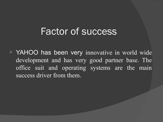 Factor of success
 YAHOO has been very innovative in world wide
development and has very good partner base. The
office suit and operating systems are the main
success driver from them.
 