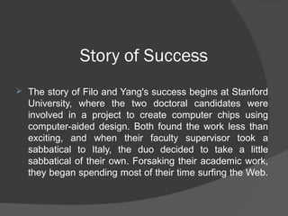 Story of Success
 The story of Filo and Yang's success begins at Stanford
University, where the two doctoral candidates were
involved in a project to create computer chips using
computer-aided design. Both found the work less than
exciting, and when their faculty supervisor took a
sabbatical to Italy, the duo decided to take a little
sabbatical of their own. Forsaking their academic work,
they began spending most of their time surfing the Web.
 