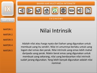 SMP / MTS
MATERI 1
MATERI 2
MATERI 3
MATERI 4
MATERI 5
BAHAN AJAR MULTI MEDIA INTERAKTIF
E K O N O M I
Nilai Intrinsik
Adalah nilai atau harga nyata dari bahan yang digunakan untuk
membuat uang itu sendiri. Nilai ini umumnya berlaku untuk uang
logam dari emas dan perak. Nilai intrinsik uang emas lebih mahal
daripada uang perak. Makin berat emas yang digunakan untuk
membuat uang sekarang, nilai uang berdasarkan nilai intrinsik
sudah jarang digunakan. Yang lebih banyak digunakan adalah nilai
nominal.
 