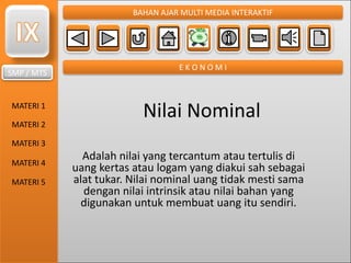 SMP / MTS
MATERI 1
MATERI 2
MATERI 3
MATERI 4
MATERI 5
BAHAN AJAR MULTI MEDIA INTERAKTIF
E K O N O M I
Nilai Nominal
Adalah nilai yang tercantum atau tertulis di
uang kertas atau logam yang diakui sah sebagai
alat tukar. Nilai nominal uang tidak mesti sama
dengan nilai intrinsik atau nilai bahan yang
digunakan untuk membuat uang itu sendiri.
 
