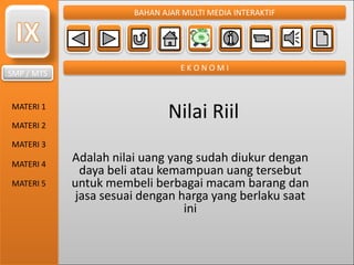 SMP / MTS
MATERI 1
MATERI 2
MATERI 3
MATERI 4
MATERI 5
BAHAN AJAR MULTI MEDIA INTERAKTIF
E K O N O M I
Nilai Riil
Adalah nilai uang yang sudah diukur dengan
daya beli atau kemampuan uang tersebut
untuk membeli berbagai macam barang dan
jasa sesuai dengan harga yang berlaku saat
ini
 