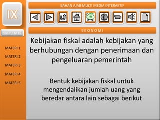 SMP / MTS
MATERI 1
MATERI 2
MATERI 3
MATERI 4
MATERI 5
BAHAN AJAR MULTI MEDIA INTERAKTIF
E K O N O M I
Kebijakan fiskal adalah kebijakan yang
berhubungan dengan penerimaan dan
pengeluaran pemerintah
Bentuk kebijakan fiskal untuk
mengendalikan jumlah uang yang
beredar antara lain sebagai berikut
 