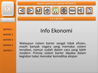 SMP / MTS
MATERI 1
MATERI 2
MATERI 3
MATERI 4
MATERI 5
BAHAN AJAR MULTI MEDIA INTERAKTIF
E K O N O M I
Info Ekonomi
Walaupun sistem barter sangat tidak efisien,
masih banyak negara yang memakai sistem
tersebut, namun sudah dalam cara yang lebih
modern. Prinsip sistem barter dipakai dalam
kegiatan tukar menukar komoditas ekspor.
 
