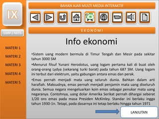 SMP / MTS
MATERI 1
MATERI 2
MATERI 3
MATERI 4
MATERI 5
BAHAN AJAR MULTI MEDIA INTERAKTIF
E K O N O M I
Info ekonomi
•Sistem uang modern bermula di Timur Tengah dan Mesir pada sekitar
tahun 3000 SM
•Menurut filsuf Yunani Herodotus, uang logam pertama kali di buat oleh
orang-orang Lydya (sekarang turki barat) pada tahun 687 SM. Uang logam
ini terbut dari elektrum, yaitu gabungan antara emas dan perak.
•Emas pernah menjadi mata uang seluruh dunia. Bahkan dalam arti
harafiah. Maksudnya, emas pernah menjadi penjamin mata uang diseluruh
dunia. Semua negara mengeluarkan koin emas sebagai penukar mata uang
negaranya. Contohnya, uang dolar Amerika Serikat pernah dihargai seberat
1/20 ons emas pada masa Presiden McKinley. Standar ini berlaku ingga
tahun 1930-1n. Tetapi, pada dasarnya ini tetap berlaku hingga tahun 1971
LANJUTAN
 