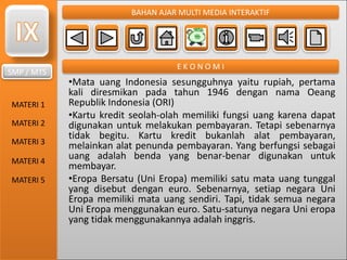 SMP / MTS
MATERI 1
MATERI 2
MATERI 3
MATERI 4
MATERI 5
BAHAN AJAR MULTI MEDIA INTERAKTIF
E K O N O M I
•Mata uang Indonesia sesungguhnya yaitu rupiah, pertama
kali diresmikan pada tahun 1946 dengan nama Oeang
Republik Indonesia (ORI)
•Kartu kredit seolah-olah memiliki fungsi uang karena dapat
digunakan untuk melakukan pembayaran. Tetapi sebenarnya
tidak begitu. Kartu kredit bukanlah alat pembayaran,
melainkan alat penunda pembayaran. Yang berfungsi sebagai
uang adalah benda yang benar-benar digunakan untuk
membayar.
•Eropa Bersatu (Uni Eropa) memiliki satu mata uang tunggal
yang disebut dengan euro. Sebenarnya, setiap negara Uni
Eropa memiliki mata uang sendiri. Tapi, tidak semua negara
Uni Eropa menggunakan euro. Satu-satunya negara Uni eropa
yang tidak menggunakannya adalah inggris.
 