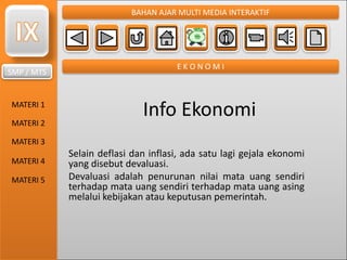 SMP / MTS
MATERI 1
MATERI 2
MATERI 3
MATERI 4
MATERI 5
BAHAN AJAR MULTI MEDIA INTERAKTIF
E K O N O M I
Info Ekonomi
Selain deflasi dan inflasi, ada satu lagi gejala ekonomi
yang disebut devaluasi.
Devaluasi adalah penurunan nilai mata uang sendiri
terhadap mata uang sendiri terhadap mata uang asing
melalui kebijakan atau keputusan pemerintah.
 