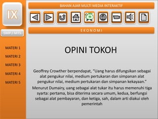 SMP / MTS
MATERI 1
MATERI 2
MATERI 3
MATERI 4
MATERI 5
BAHAN AJAR MULTI MEDIA INTERAKTIF
E K O N O M I
OPINI TOKOH
Geoffrey Crowther berpendapat, “Uang harus difungsikan sebagai
alat pengukur nilai, medium pertukaran dan simpanan alat
pengukur nilai, medium pertukaran dan simpanan kekayaan.”
Menurut Dumairy, uang sebagai alat tukar itu harus memenuhi tiga
syarta: pertama, bisa diterima secara umum, kedua, berfungsi
sebagai alat pembayaran, dan ketiga, sah, dalam arti diakui oleh
pemerintah
 