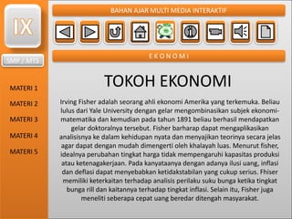 SMP / MTS
MATERI 1
MATERI 2
MATERI 3
MATERI 4
MATERI 5
BAHAN AJAR MULTI MEDIA INTERAKTIF
E K O N O M I
TOKOH EKONOMI
Irving Fisher adalah seorang ahli ekonomi Amerika yang terkemuka. Beliau
lulus dari Yale University dengan gelar mengombinasikan subjek ekonomi-
matematika dan kemudian pada tahun 1891 beliau berhasil mendapatkan
gelar doktoralnya tersebut. Fisher barharap dapat mengaplikasikan
analisisnya ke dalam kehidupan nyata dan menyajikan teorinya secara jelas
agar dapat dengan mudah dimengerti oleh khalayah luas. Menurut fisher,
idealnya perubahan tingkat harga tidak mempengaruhi kapasitas produksi
atau ketenagakerjaan. Pada kanyataanya dengan adanya ilusi uang, inflasi
dan deflasi dapat menyebabkan ketidakstabilan yang cukup serius. Fhiser
memiliki keterkaitan terhadap analisis perilaku suku bunga ketika tingkat
bunga rill dan kaitannya terhadap tingkat inflasi. Selain itu, Fisher juga
meneliti seberapa cepat uang beredar ditengah masyarakat.
 
