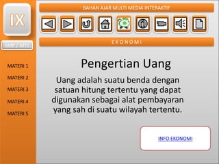 SMP / MTS
MATERI 1
MATERI 2
MATERI 3
MATERI 4
MATERI 5
BAHAN AJAR MULTI MEDIA INTERAKTIF
E K O N O M I
Pengertian Uang
Uang adalah suatu benda dengan
satuan hitung tertentu yang dapat
digunakan sebagai alat pembayaran
yang sah di suatu wilayah tertentu.
INFO EKONOMI
 