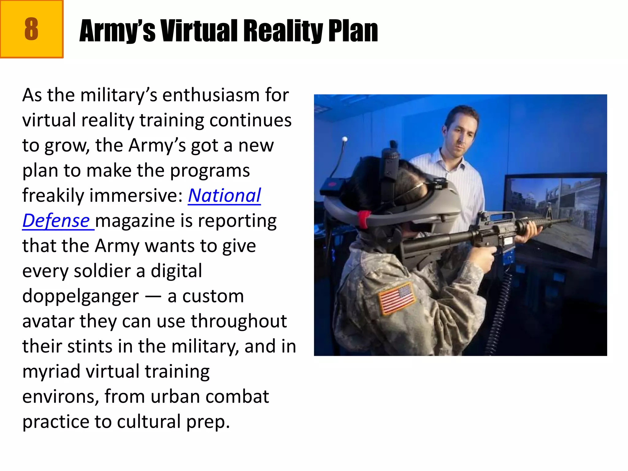 8
As the military’s enthusiasm for
virtual reality training continues
to grow, the Army’s got a new
plan to make the programs
freakily immersive: National
Defense magazine is reporting
that the Army wants to give
every soldier a digital
doppelganger — a custom
avatar they can use throughout
their stints in the military, and in
myriad virtual training
environs, from urban combat
practice to cultural prep.
Army’s Virtual Reality Plan
 