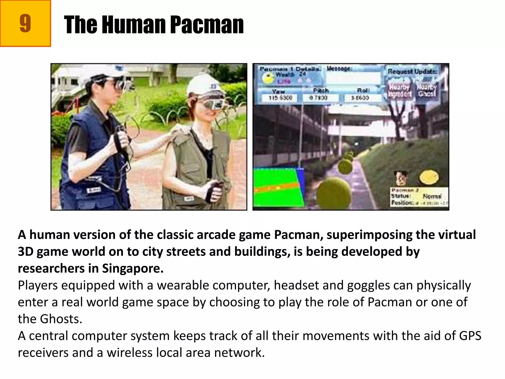 9 The Human Pacman
A human version of the classic arcade game Pacman, superimposing the virtual
3D game world on to city streets and buildings, is being developed by
researchers in Singapore.
Players equipped with a wearable computer, headset and goggles can physically
enter a real world game space by choosing to play the role of Pacman or one of
the Ghosts.
A central computer system keeps track of all their movements with the aid of GPS
receivers and a wireless local area network.
 