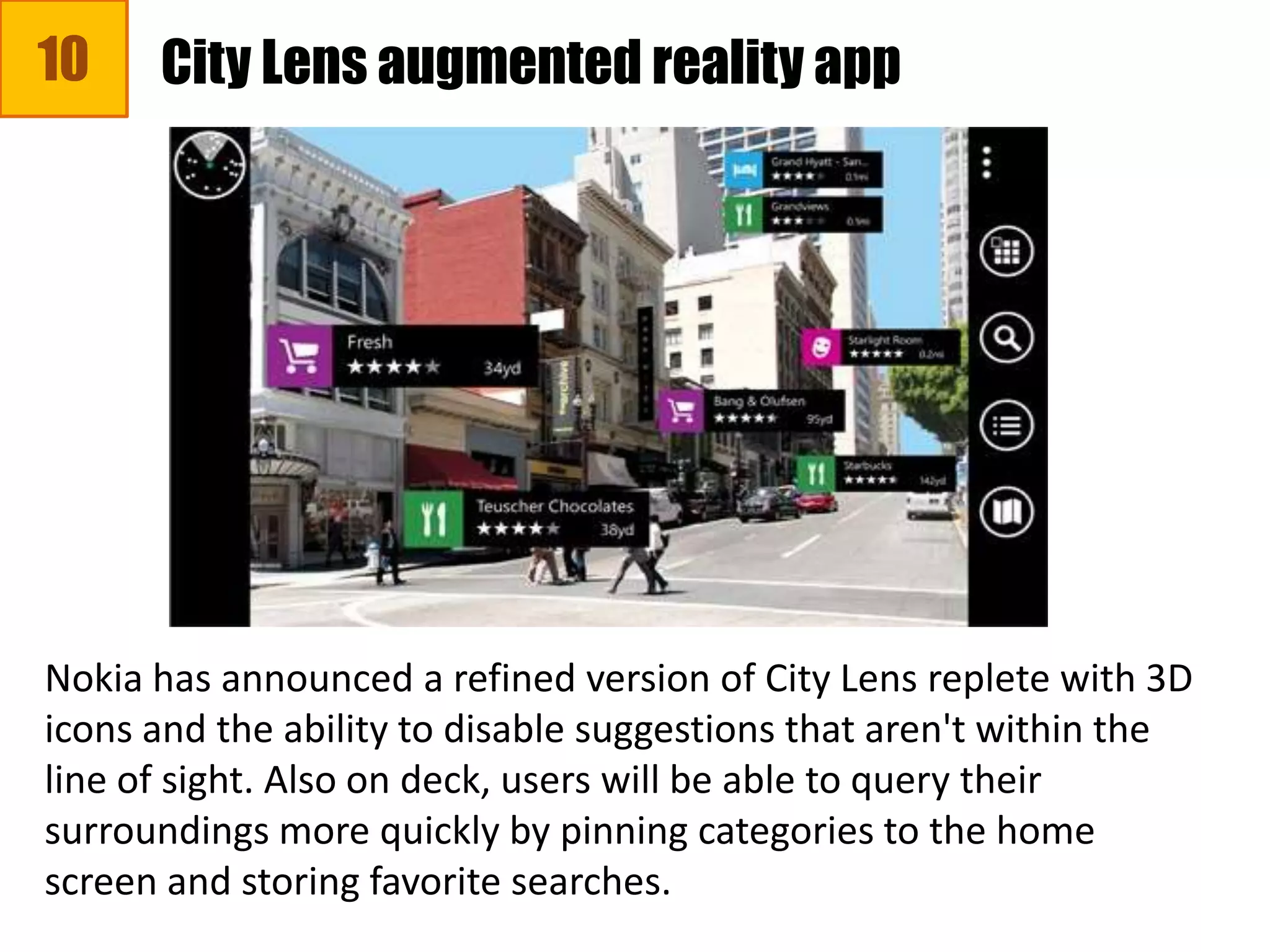 10 City Lens augmented reality app
Nokia has announced a refined version of City Lens replete with 3D
icons and the ability to disable suggestions that aren't within the
line of sight. Also on deck, users will be able to query their
surroundings more quickly by pinning categories to the home
screen and storing favorite searches.
 