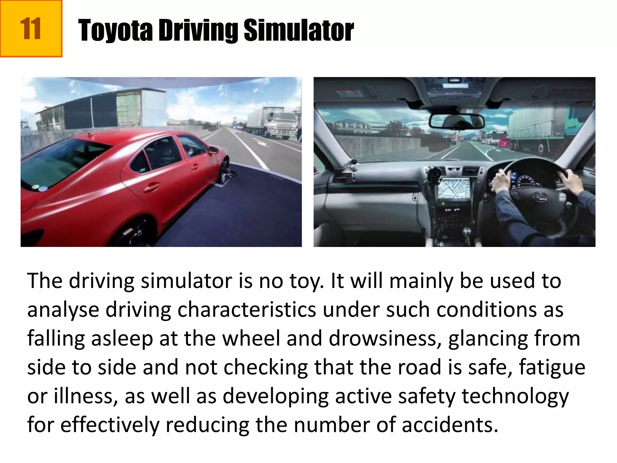 11
The driving simulator is no toy. It will mainly be used to
analyse driving characteristics under such conditions as
falling asleep at the wheel and drowsiness, glancing from
side to side and not checking that the road is safe, fatigue
or illness, as well as developing active safety technology
for effectively reducing the number of accidents.
Toyota Driving Simulator
 