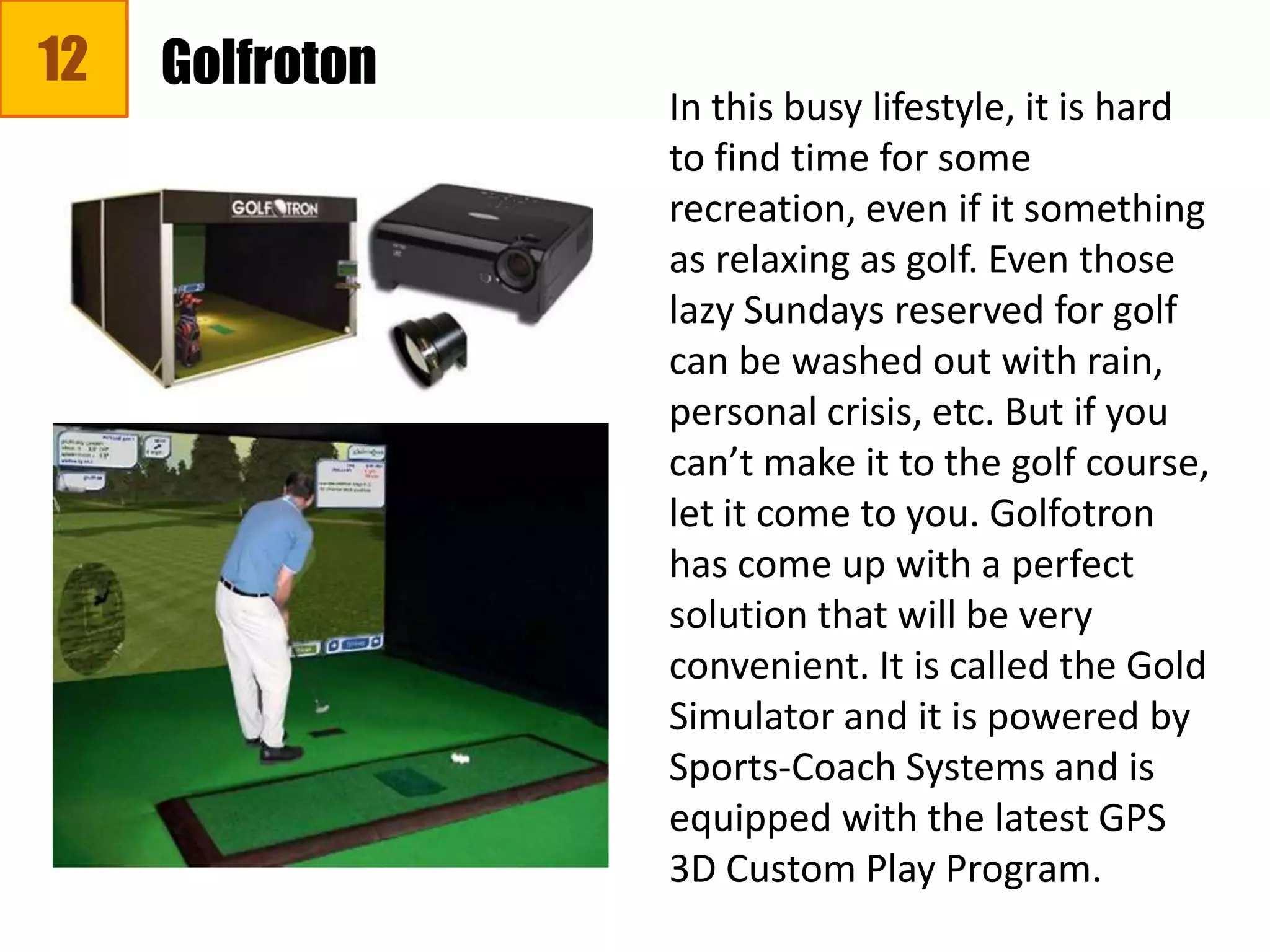 12
In this busy lifestyle, it is hard
to find time for some
recreation, even if it something
as relaxing as golf. Even those
lazy Sundays reserved for golf
can be washed out with rain,
personal crisis, etc. But if you
can’t make it to the golf course,
let it come to you. Golfotron
has come up with a perfect
solution that will be very
convenient. It is called the Gold
Simulator and it is powered by
Sports-Coach Systems and is
equipped with the latest GPS
3D Custom Play Program.
Golfroton
 