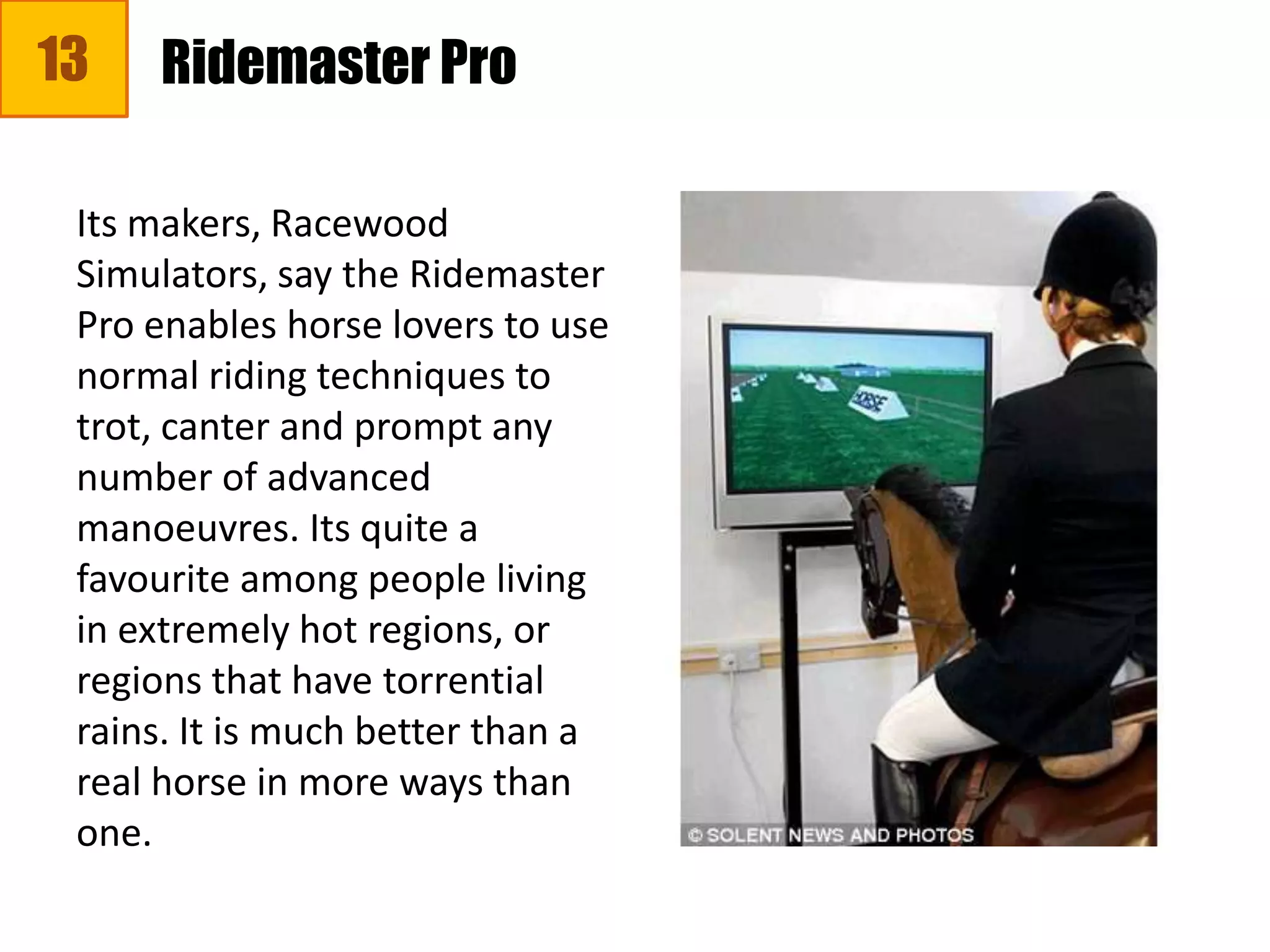 13
Its makers, Racewood
Simulators, say the Ridemaster
Pro enables horse lovers to use
normal riding techniques to
trot, canter and prompt any
number of advanced
manoeuvres. Its quite a
favourite among people living
in extremely hot regions, or
regions that have torrential
rains. It is much better than a
real horse in more ways than
one.
Ridemaster Pro
 