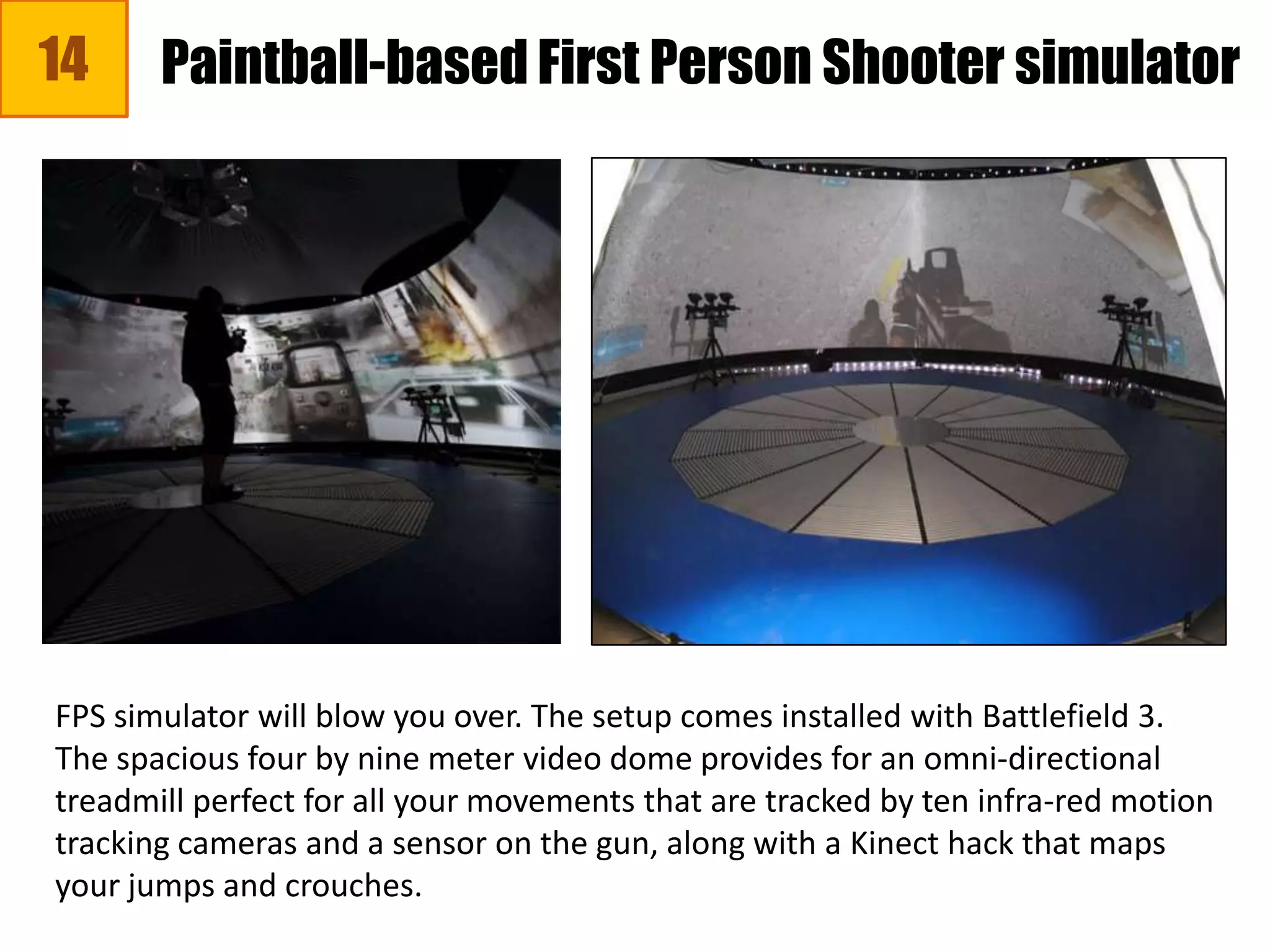 14
FPS simulator will blow you over. The setup comes installed with Battlefield 3.
The spacious four by nine meter video dome provides for an omni-directional
treadmill perfect for all your movements that are tracked by ten infra-red motion
tracking cameras and a sensor on the gun, along with a Kinect hack that maps
your jumps and crouches.
Paintball-based First Person Shooter simulator
 
