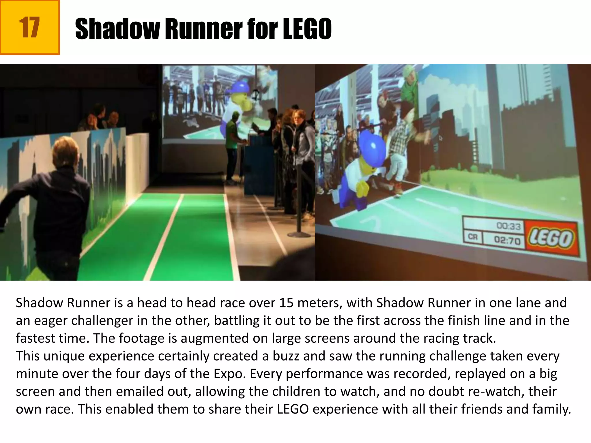 17 Shadow Runner for LEGO
Shadow Runner is a head to head race over 15 meters, with Shadow Runner in one lane and
an eager challenger in the other, battling it out to be the first across the finish line and in the
fastest time. The footage is augmented on large screens around the racing track.
This unique experience certainly created a buzz and saw the running challenge taken every
minute over the four days of the Expo. Every performance was recorded, replayed on a big
screen and then emailed out, allowing the children to watch, and no doubt re-watch, their
own race. This enabled them to share their LEGO experience with all their friends and family.
 
