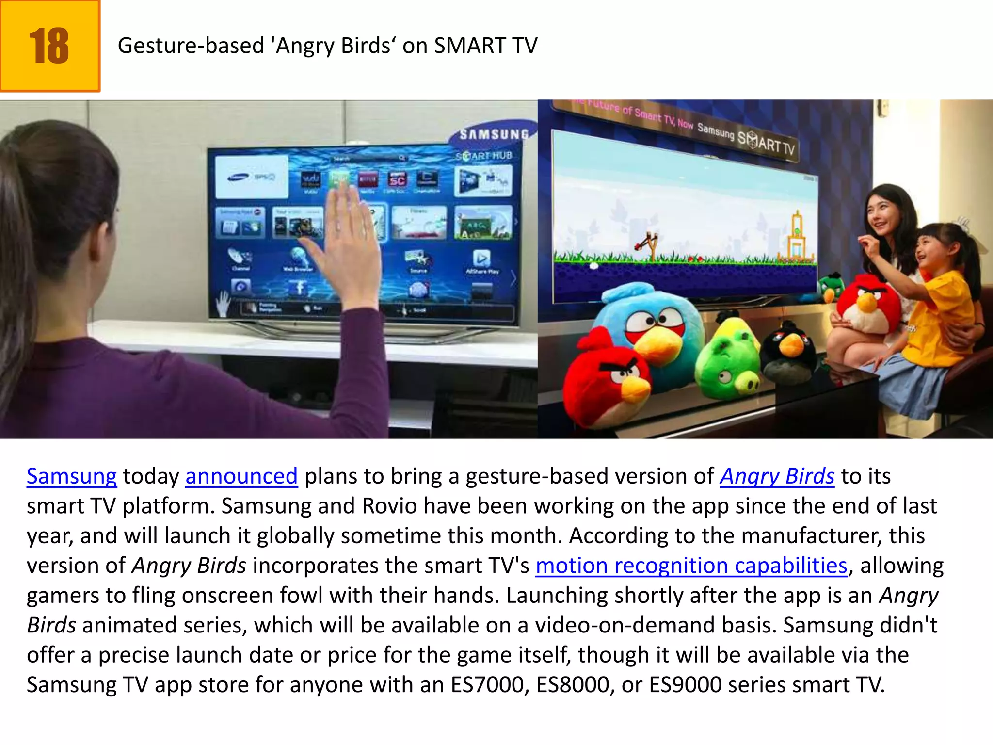 18 Gesture-based 'Angry Birds‘ on SMART TV
Samsung today announced plans to bring a gesture-based version of Angry Birds to its
smart TV platform. Samsung and Rovio have been working on the app since the end of last
year, and will launch it globally sometime this month. According to the manufacturer, this
version of Angry Birds incorporates the smart TV's motion recognition capabilities, allowing
gamers to fling onscreen fowl with their hands. Launching shortly after the app is an Angry
Birds animated series, which will be available on a video-on-demand basis. Samsung didn't
offer a precise launch date or price for the game itself, though it will be available via the
Samsung TV app store for anyone with an ES7000, ES8000, or ES9000 series smart TV.
 