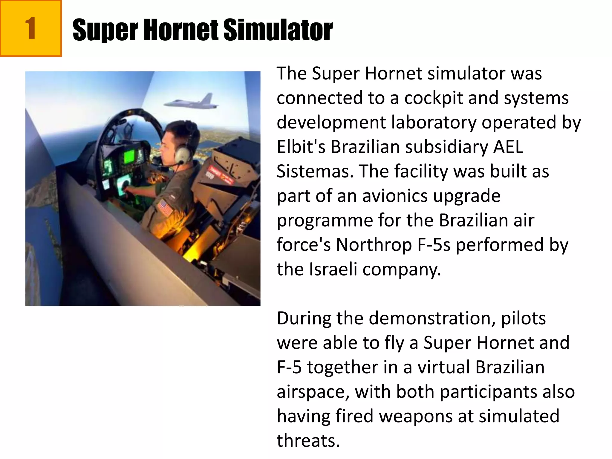1 Super Hornet Simulator
The Super Hornet simulator was
connected to a cockpit and systems
development laboratory operated by
Elbit's Brazilian subsidiary AEL
Sistemas. The facility was built as
part of an avionics upgrade
programme for the Brazilian air
force's Northrop F-5s performed by
the Israeli company.
During the demonstration, pilots
were able to fly a Super Hornet and
F-5 together in a virtual Brazilian
airspace, with both participants also
having fired weapons at simulated
threats.
 