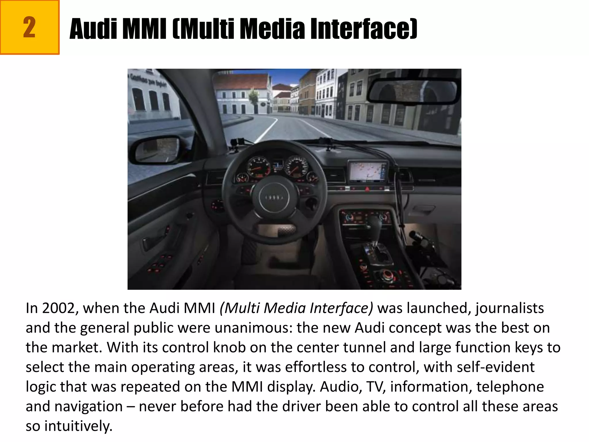 2 Audi MMI (Multi Media Interface)
In 2002, when the Audi MMI (Multi Media Interface) was launched, journalists
and the general public were unanimous: the new Audi concept was the best on
the market. With its control knob on the center tunnel and large function keys to
select the main operating areas, it was effortless to control, with self-evident
logic that was repeated on the MMI display. Audio, TV, information, telephone
and navigation – never before had the driver been able to control all these areas
so intuitively.
 