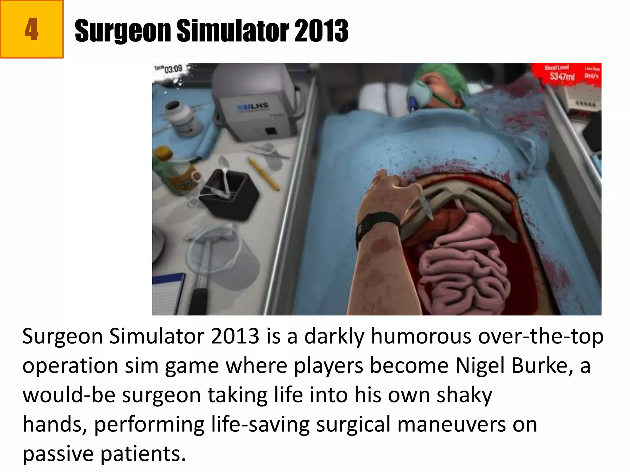 4
Surgeon Simulator 2013 is a darkly humorous over-the-top
operation sim game where players become Nigel Burke, a
would-be surgeon taking life into his own shaky
hands, performing life-saving surgical maneuvers on
passive patients.
Surgeon Simulator 2013
 
