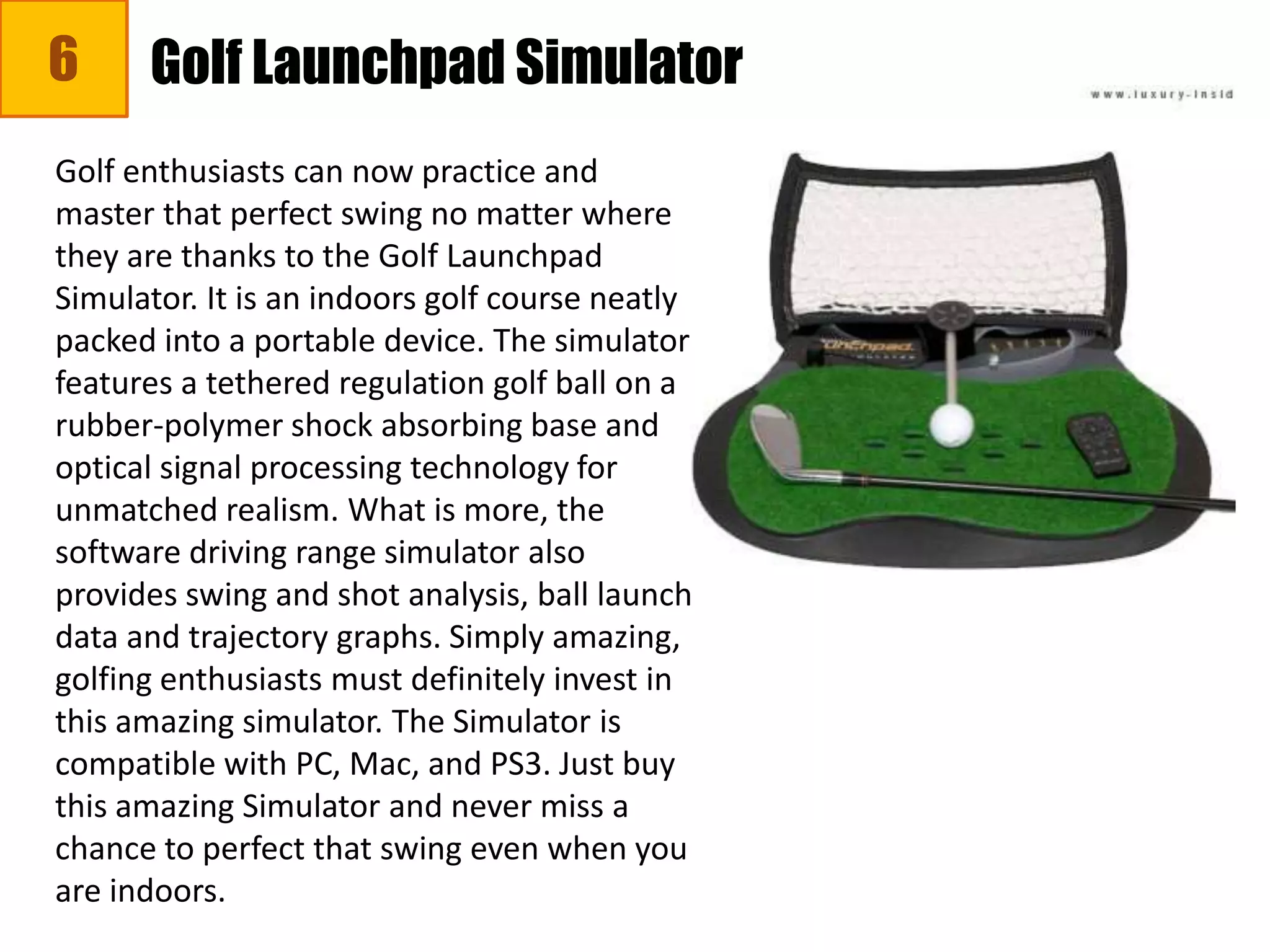 6 Golf Launchpad Simulator
Golf enthusiasts can now practice and
master that perfect swing no matter where
they are thanks to the Golf Launchpad
Simulator. It is an indoors golf course neatly
packed into a portable device. The simulator
features a tethered regulation golf ball on a
rubber-polymer shock absorbing base and
optical signal processing technology for
unmatched realism. What is more, the
software driving range simulator also
provides swing and shot analysis, ball launch
data and trajectory graphs. Simply amazing,
golfing enthusiasts must definitely invest in
this amazing simulator. The Simulator is
compatible with PC, Mac, and PS3. Just buy
this amazing Simulator and never miss a
chance to perfect that swing even when you
are indoors.
 