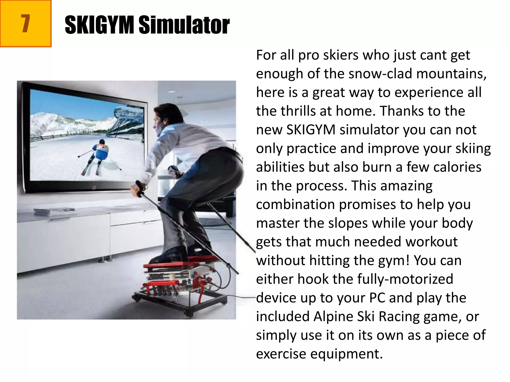 7 SKIGYM Simulator
For all pro skiers who just cant get
enough of the snow-clad mountains,
here is a great way to experience all
the thrills at home. Thanks to the
new SKIGYM simulator you can not
only practice and improve your skiing
abilities but also burn a few calories
in the process. This amazing
combination promises to help you
master the slopes while your body
gets that much needed workout
without hitting the gym! You can
either hook the fully-motorized
device up to your PC and play the
included Alpine Ski Racing game, or
simply use it on its own as a piece of
exercise equipment.
 