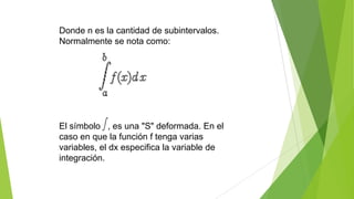 Donde n es la cantidad de subintervalos.
Normalmente se nota como:
El símbolo , es una "S" deformada. En el
caso en que la función f tenga varias
variables, el dx especifica la variable de
integración.
 