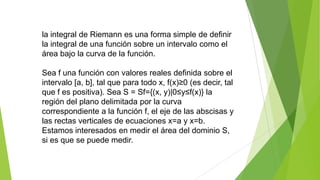 la integral de Riemann es una forma simple de definir
la integral de una función sobre un intervalo como el
área bajo la curva de la función.
Sea f una función con valores reales definida sobre el
intervalo [a, b], tal que para todo x, f(x)≥0 (es decir, tal
que f es positiva). Sea S = Sf={(x, y)|0≤y≤f(x)} la
región del plano delimitada por la curva
correspondiente a la función f, el eje de las abscisas y
las rectas verticales de ecuaciones x=a y x=b.
Estamos interesados en medir el área del dominio S,
si es que se puede medir.
 