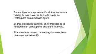 Para obtener una aproximación al área encerrada
debajo de una curva, se la puede dividir en
rectángulos como indica la figura.
El área de cada rectángulo, es el producto de la
función en un punto, por el ancho del intervalo.
Al aumentar el número de rectángulos se obtiene
una mejor aproximación.
 
